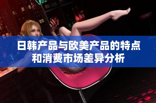 日韩产品与欧美产品的特点和消费市场差异分析