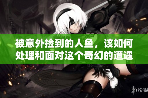 被意外捡到的人鱼，该如何处理和面对这个奇幻的遭遇