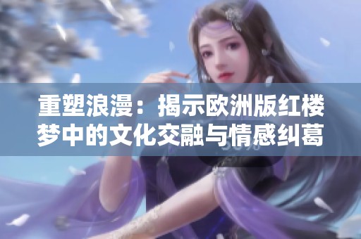 重塑浪漫：揭示欧洲版红楼梦中的文化交融与情感纠葛