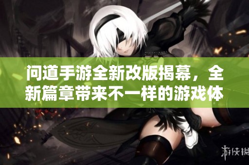 问道手游全新改版揭幕，全新篇章带来不一样的游戏体验