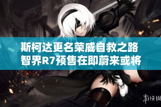 斯柯达更名荣威自救之路 智界R7预售在即蔚来或将调整换电站收费政策