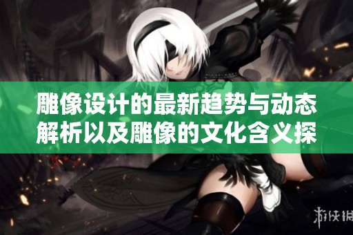 雕像设计的最新趋势与动态解析以及雕像的文化含义探讨