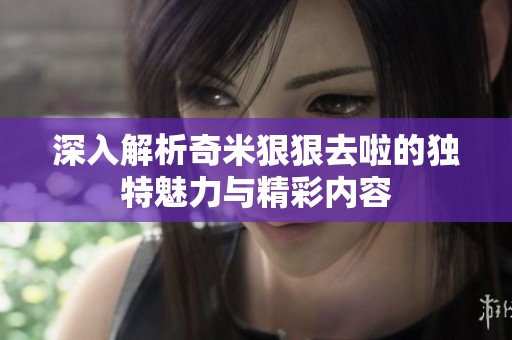 深入解析奇米狠狠去啦的独特魅力与精彩内容