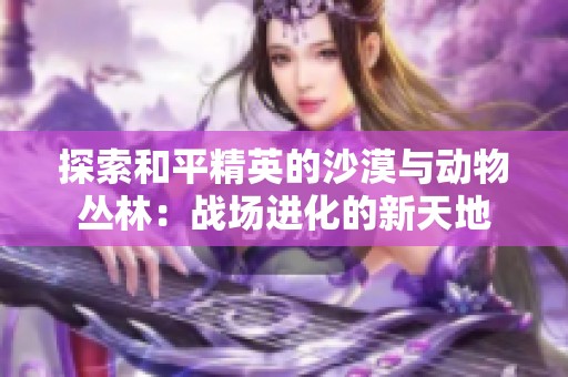 探索和平精英的沙漠与动物丛林：战场进化的新天地