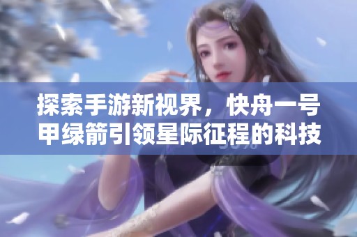 探索手游新视界，快舟一号甲绿箭引领星际征程的科技奇幻之旅