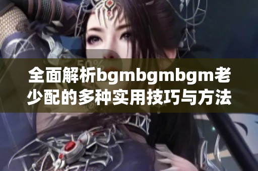 全面解析bgmbgmbgm老少配的多种实用技巧与方法