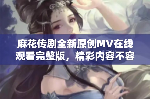 麻花传剧全新原创MV在线观看完整版，精彩内容不容错过