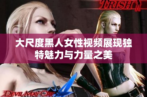 大尺度黑人女性视频展现独特魅力与力量之美