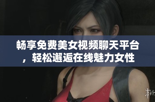 畅享免费美女视频聊天平台，轻松邂逅在线魅力女性
