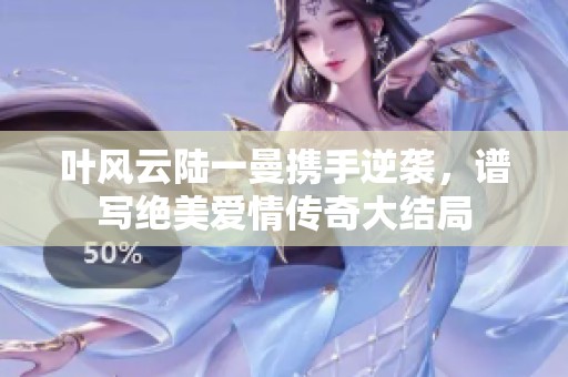 叶风云陆一曼携手逆袭，谱写绝美爱情传奇大结局