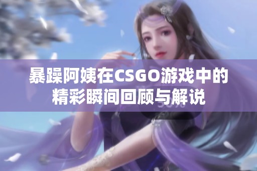 暴躁阿姨在CSGO游戏中的精彩瞬间回顾与解说
