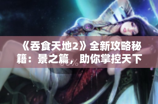 《吞食天地2》全新攻略秘籍：景之篇，助你掌控天下浮沉技巧