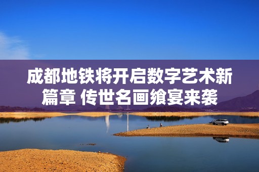 成都地铁将开启数字艺术新篇章 传世名画飨宴来袭