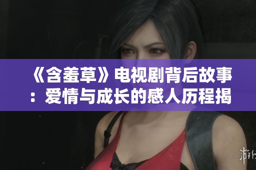《含羞草》电视剧背后故事：爱情与成长的感人历程揭秘