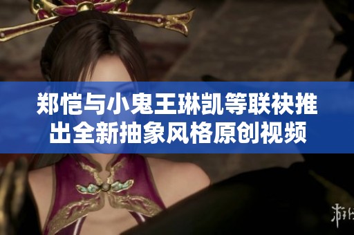 郑恺与小鬼王琳凯等联袂推出全新抽象风格原创视频