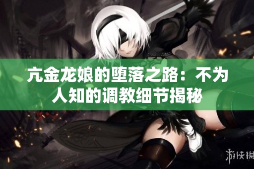亢金龙娘的堕落之路：不为人知的调教细节揭秘