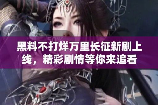黑料不打烊万里长征新剧上线，精彩剧情等你来追看