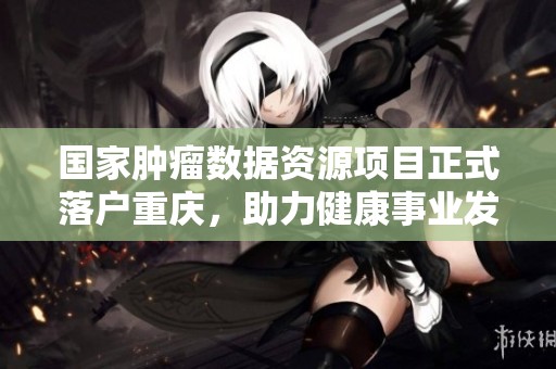 国家肿瘤数据资源项目正式落户重庆，助力健康事业发展