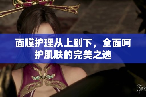面膜护理从上到下，全面呵护肌肤的完美之选