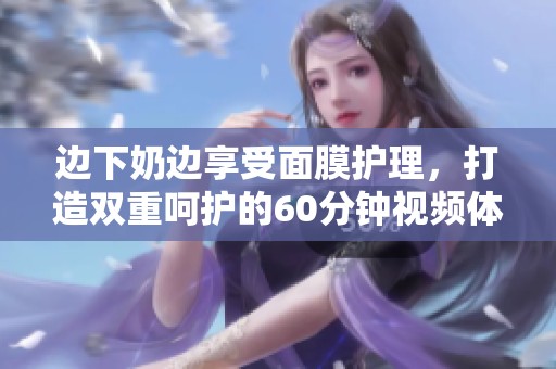 边下奶边享受面膜护理，打造双重呵护的60分钟视频体验