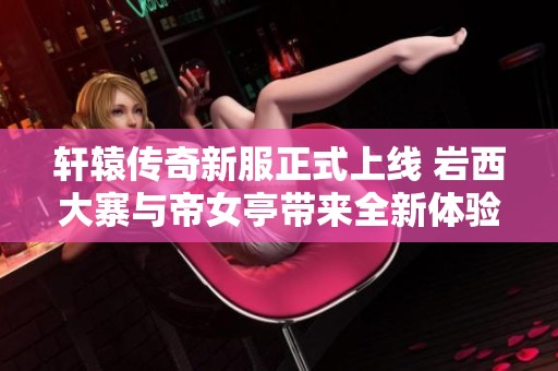 轩辕传奇新服正式上线 岩西大寨与帝女亭带来全新体验