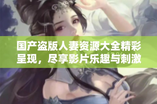 国产盗版人妻资源大全精彩呈现，尽享影片乐趣与刺激