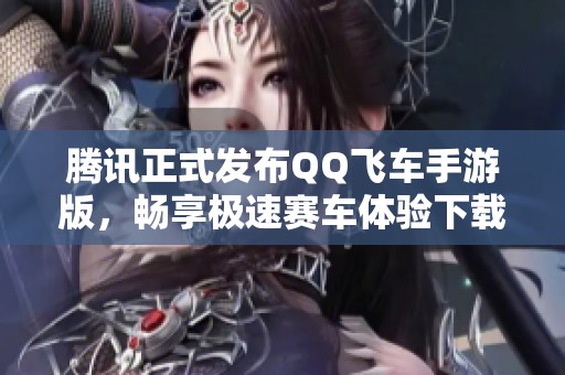 腾讯正式发布QQ飞车手游版，畅享极速赛车体验下载！