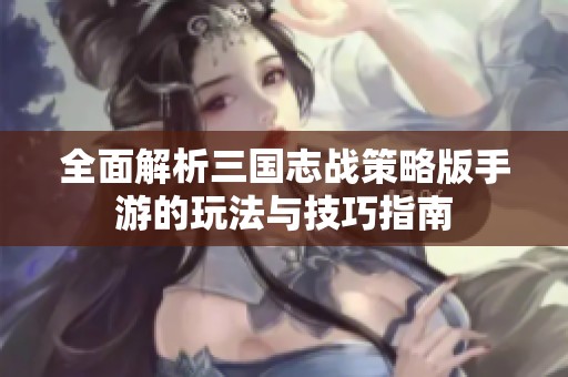 全面解析三国志战策略版手游的玩法与技巧指南