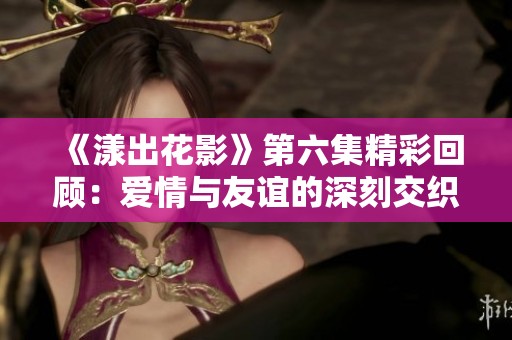 《漾出花影》第六集精彩回顾：爱情与友谊的深刻交织