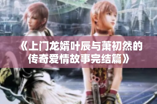 《上门龙婿叶辰与萧初然的传奇爱情故事完结篇》