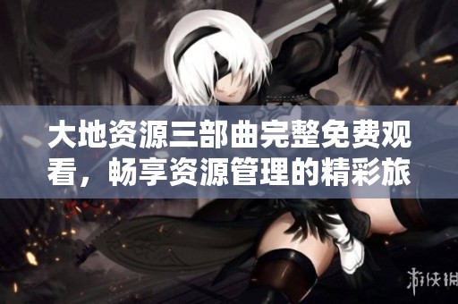 大地资源三部曲完整免费观看，畅享资源管理的精彩旅程