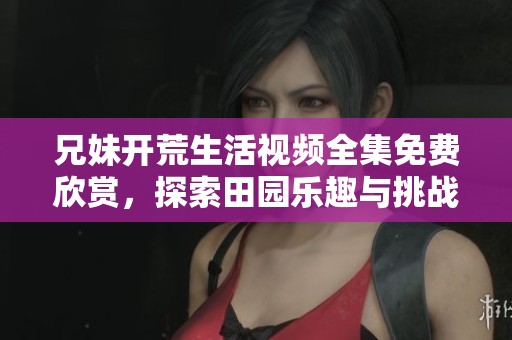 兄妹开荒生活视频全集免费欣赏，探索田园乐趣与挑战
