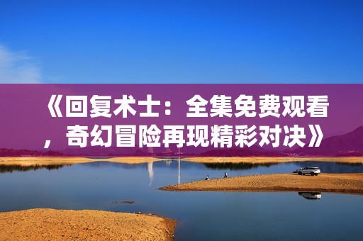 《回复术士：全集免费观看，奇幻冒险再现精彩对决》