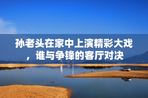 孙老头在家中上演精彩大戏，谁与争锋的客厅对决