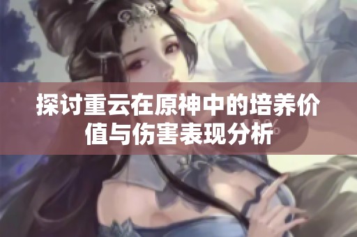 探讨重云在原神中的培养价值与伤害表现分析