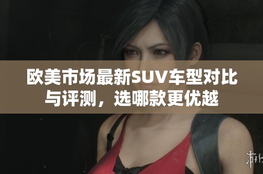 欧美市场最新SUV车型对比与评测，选哪款更优越