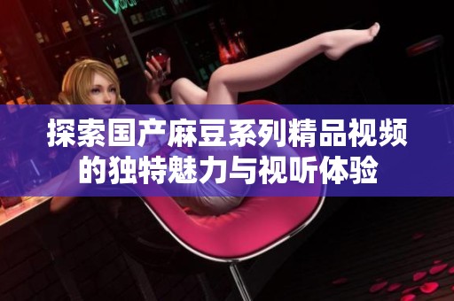 探索国产麻豆系列精品视频的独特魅力与视听体验