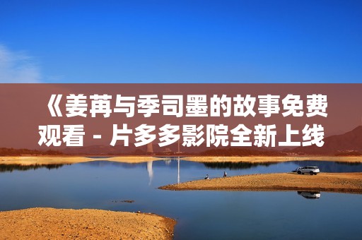 《姜苒与季司墨的故事免费观看 - 片多多影院全新上线》