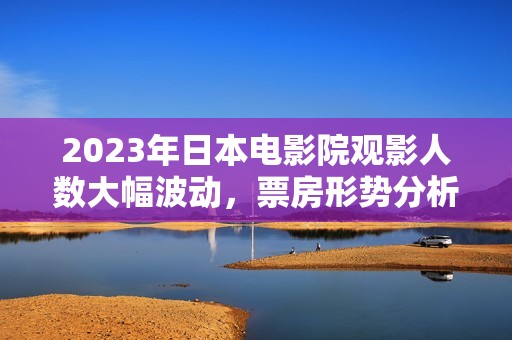 2023年日本电影院观影人数大幅波动，票房形势分析