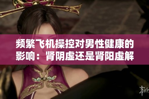 频繁飞机操控对男性健康的影响：肾阴虚还是肾阳虚解析
