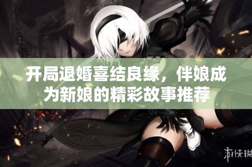 开局退婚喜结良缘，伴娘成为新娘的精彩故事推荐