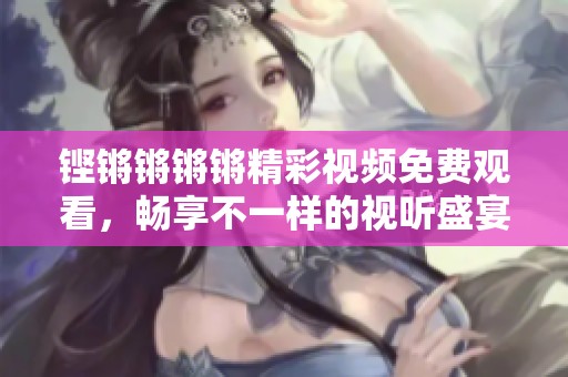 铿锵锵锵锵精彩视频免费观看，畅享不一样的视听盛宴