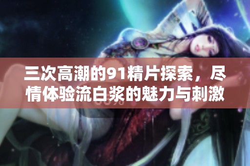 三次高潮的91精片探索，尽情体验流白浆的魅力与刺激