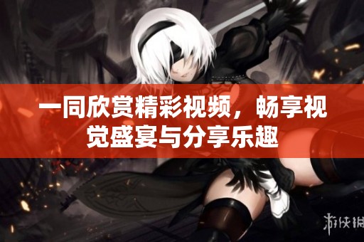 一同欣赏精彩视频，畅享视觉盛宴与分享乐趣