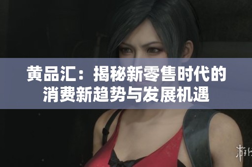 黄品汇：揭秘新零售时代的消费新趋势与发展机遇