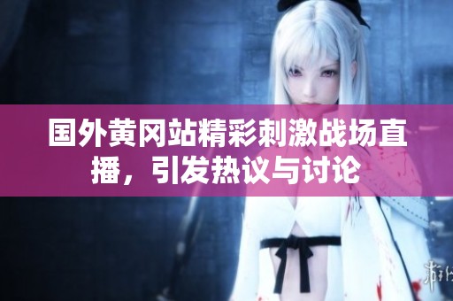 国外黄冈站精彩刺激战场直播，引发热议与讨论