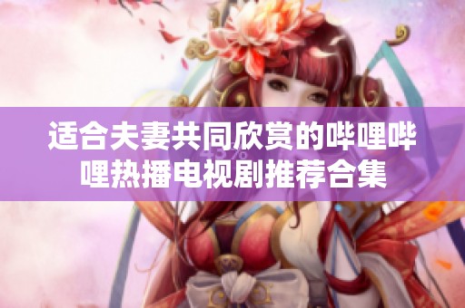 适合夫妻共同欣赏的哔哩哔哩热播电视剧推荐合集