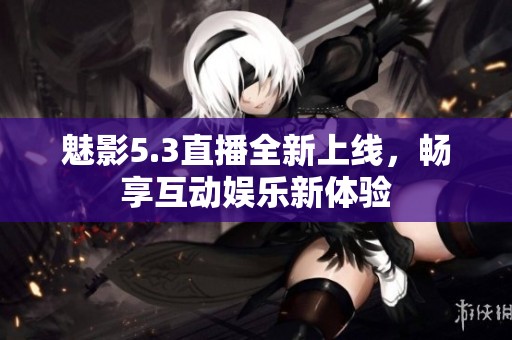 魅影5.3直播全新上线，畅享互动娱乐新体验