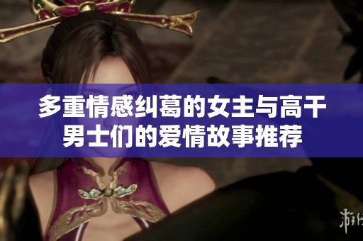多重情感纠葛的女主与高干男士们的爱情故事推荐