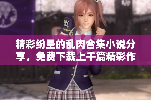 精彩纷呈的乱肉合集小说分享，免费下载上千篇精彩作品